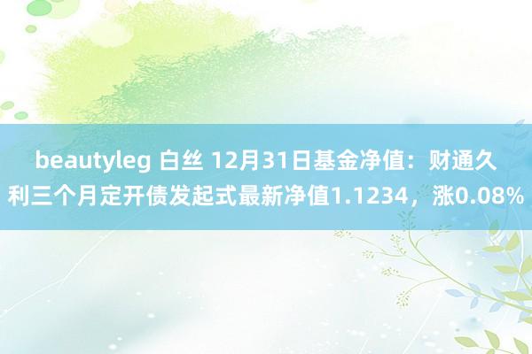 beautyleg 白丝 12月31日基金净值：财通久利三个月定开债发起式最新净值1.1234，涨0.08%