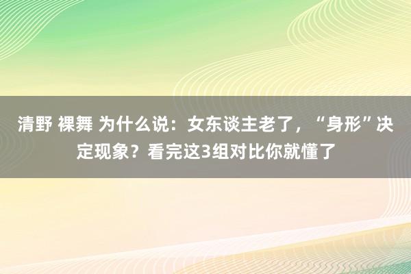 清野 裸舞 为什么说：女东谈主老了，“身形”决定现象？看完这3组对比你就懂了