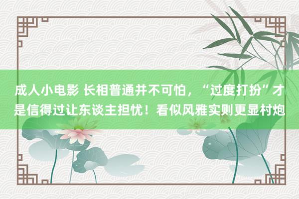 成人小电影 长相普通并不可怕，“过度打扮”才是信得过让东谈主担忧！看似风雅实则更显村炮