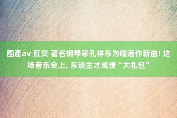 國產av 肛交 著名钢琴家孔祥东为临港作新曲! 这场音乐会上， 东谈主才成绩“大礼包”