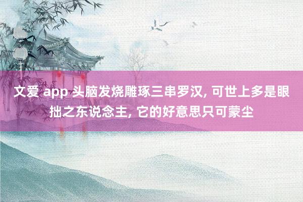 文爱 app 头脑发烧雕琢三串罗汉， 可世上多是眼拙之东说念主， 它的好意思只可蒙尘