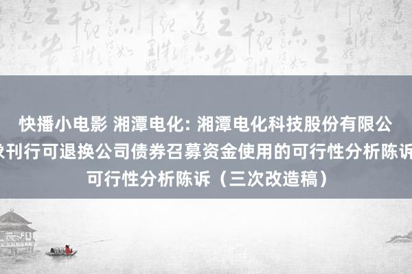 快播小电影 湘潭电化: 湘潭电化科技股份有限公司向不特定对象刊行可退换公司债券召募资金使用的可行性分析陈诉（三次改造稿）