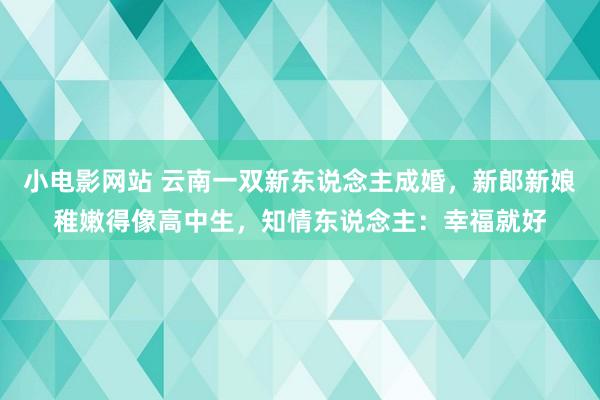 小电影网站 云南一双新东说念主成婚，新郎新娘稚嫩得像高中生，知情东说念主：幸福就好