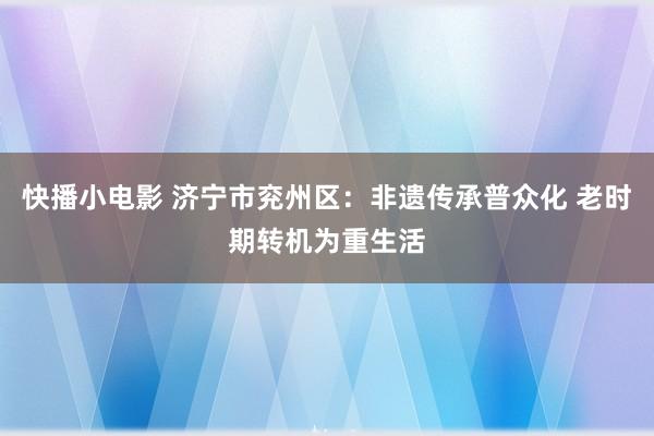 快播小电影 济宁市兖州区：非遗传承普众化 老时期转机为重生活