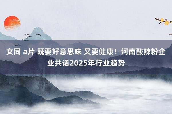 女同 a片 既要好意思味 又要健康！河南酸辣粉企业共话2025年行业趋势