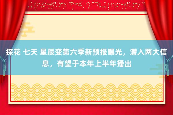 探花 七天 星辰变第六季新预报曝光，潜入两大信息，有望于本年上半年播出