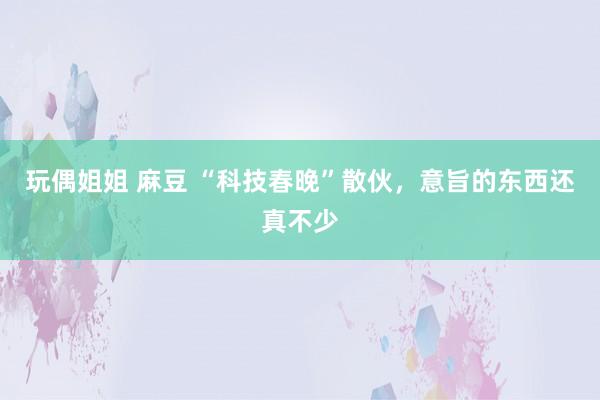 玩偶姐姐 麻豆 “科技春晚”散伙，意旨的东西还真不少