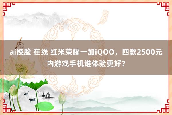 ai换脸 在线 红米荣耀一加iQOO，四款2500元内游戏手机谁体验更好？