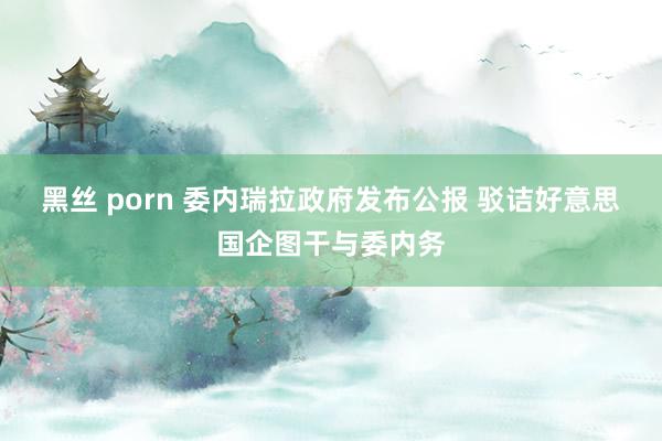 黑丝 porn 委内瑞拉政府发布公报 驳诘好意思国企图干与委内务