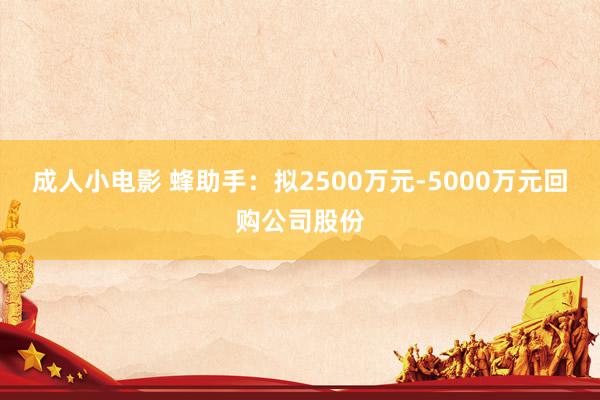 成人小电影 蜂助手：拟2500万元-5000万元回购公司股份