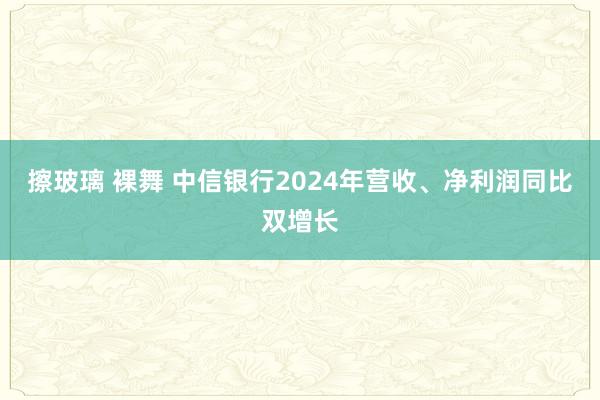 擦玻璃 裸舞 中信银行2024年营收、净利润同比双增长