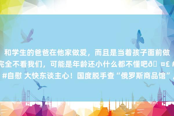 和学生的爸爸在他家做爱，而且是当着孩子面前做爱，太刺激了，孩子完全不看我们，可能是年龄还小什么都不懂吧🤣 #同城 #文爱 #自慰 大快东谈主心！国度脱手查“俄罗斯商品馆”，背后竟是中国东谈主骗中国东谈主