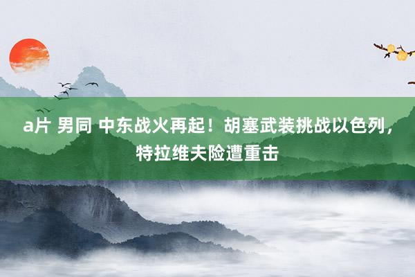 a片 男同 中东战火再起！胡塞武装挑战以色列，特拉维夫险遭重击