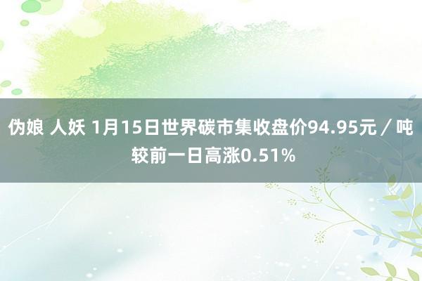 伪娘 人妖 1月15日世界碳市集收盘价94.95元／吨 较前一日高涨0.51%