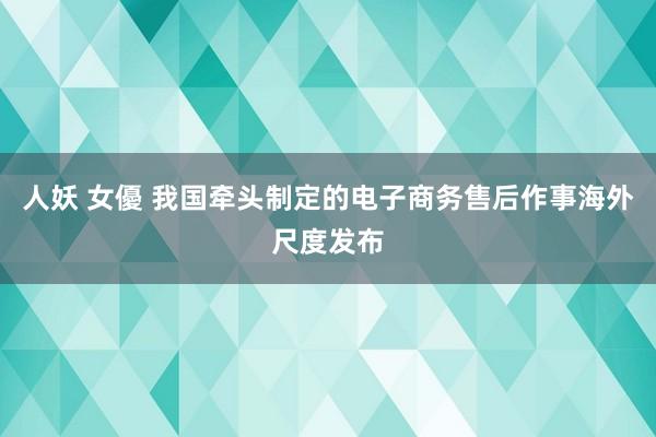 人妖 女優 我国牵头制定的电子商务售后作事海外尺度发布