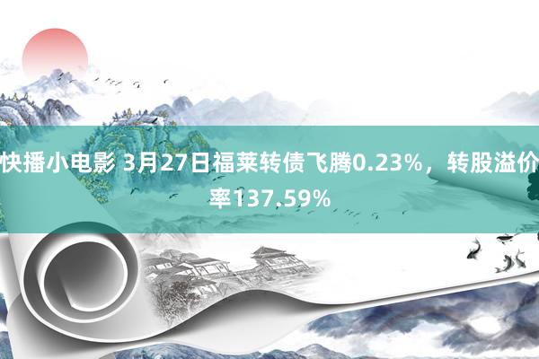快播小电影 3月27日福莱转债飞腾0.23%，转股溢价率137.59%