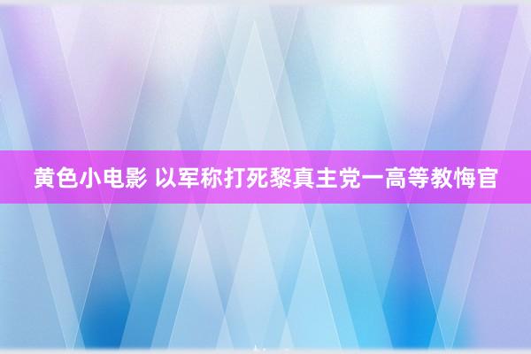黄色小电影 以军称打死黎真主党一高等教悔官