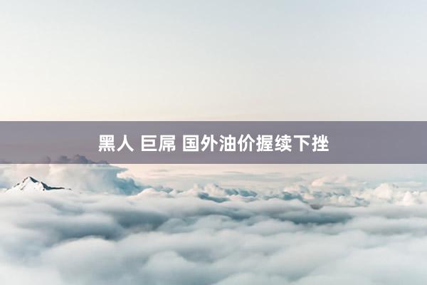 黑人 巨屌 国外油价握续下挫