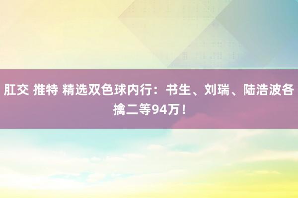 肛交 推特 精选双色球内行：书生、刘瑞、陆浩波各擒二等94万！